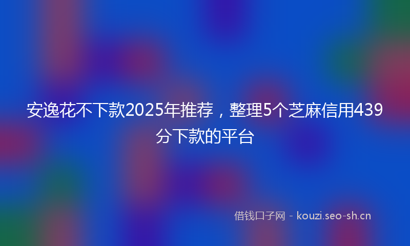 安逸花不下款2025年推荐，整理5个芝麻信用439分下款的平台
