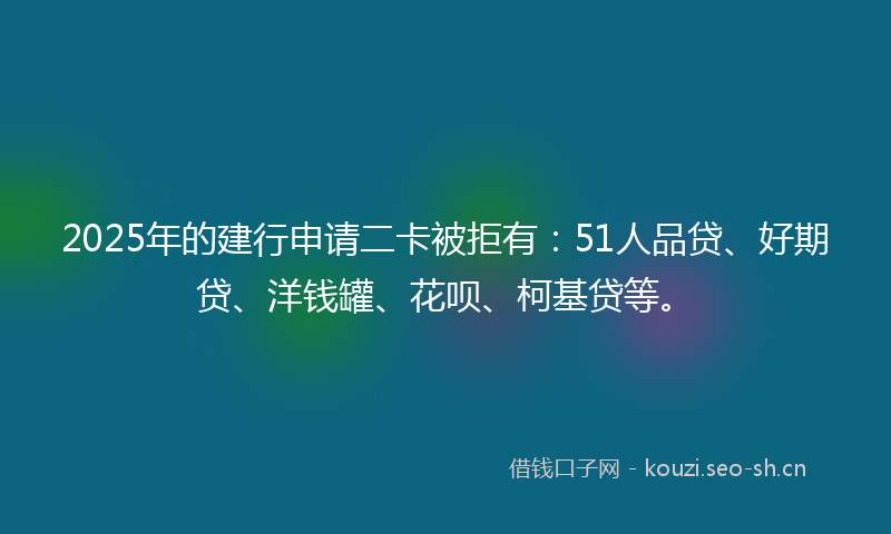 2025年的建行申请二卡被拒有：51人品贷、好期贷、洋钱罐、花呗、柯基贷等。