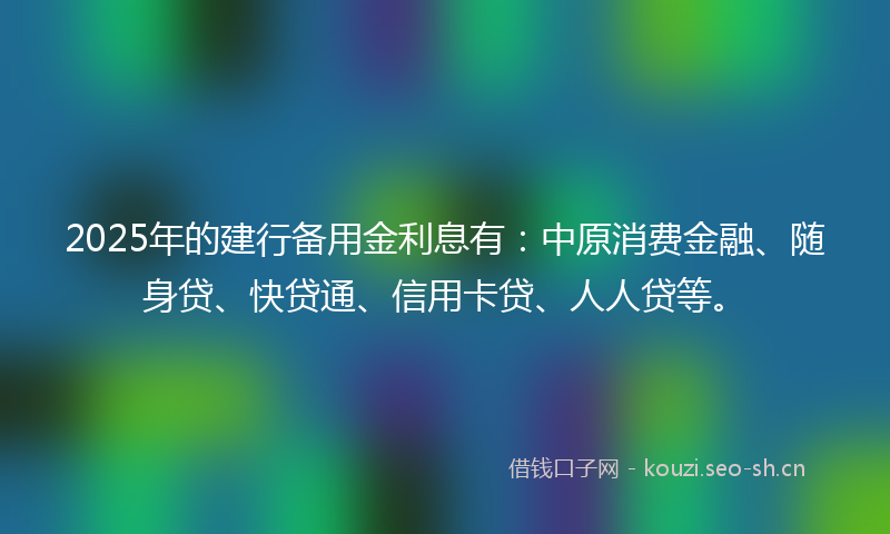 2025年的建行备用金利息有：中原消费金融、随身贷、快贷通、信用卡贷、人人贷等。