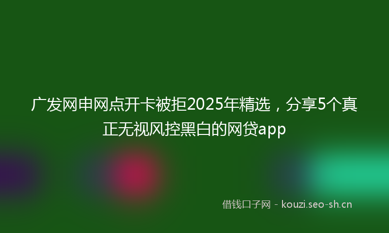 广发网申网点开卡被拒2025年精选，分享5个真正无视风控黑白的网贷app