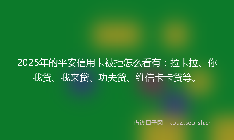 2025年的平安信用卡被拒怎么看有：拉卡拉、你我贷、我来贷、功夫贷、维信卡卡贷等。