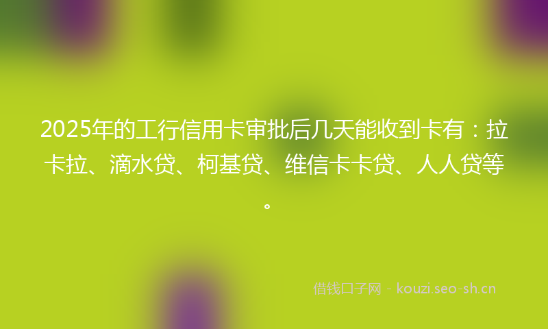 2025年的工行信用卡审批后几天能收到卡有：拉卡拉、滴水贷、柯基贷、维信卡卡贷、人人贷等。