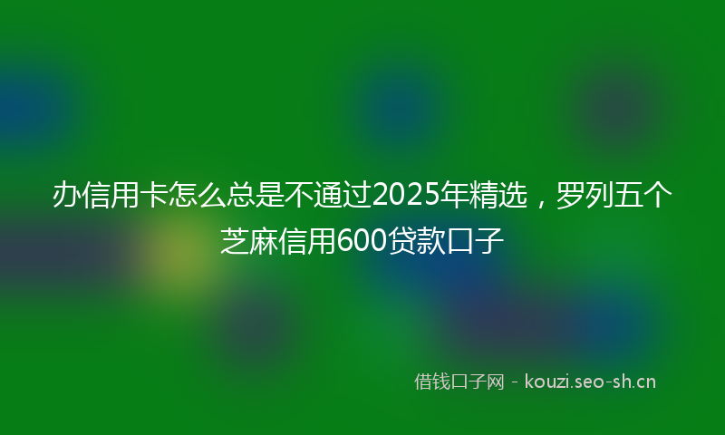 办信用卡怎么总是不通过2025年精选，罗列五个芝麻信用600贷款口子