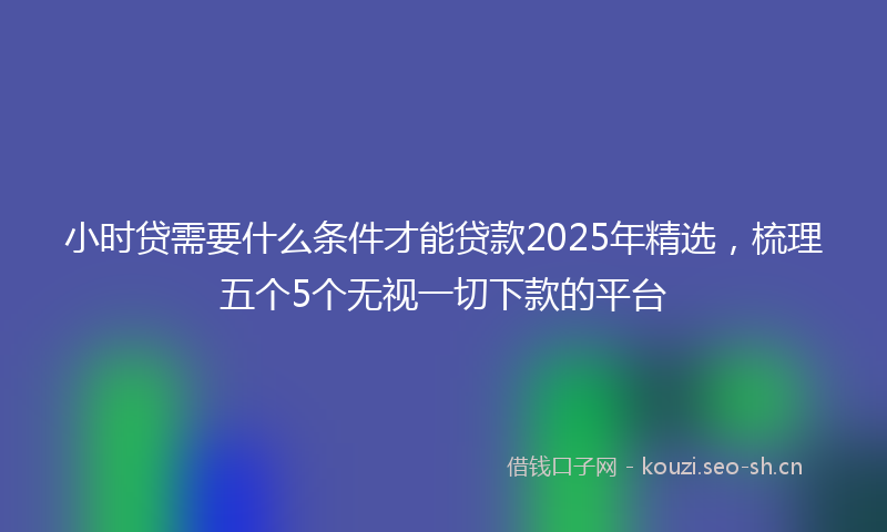 小时贷需要什么条件才能贷款2025年精选，梳理五个5个无视一切下款的平台