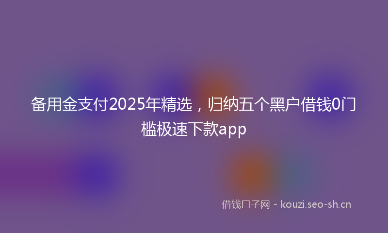 备用金支付2025年精选，归纳五个黑户借钱0门槛极速下款app