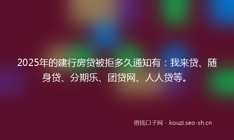 2025年的建行房贷被拒多久通知有：我来贷、随身贷、分期乐、团贷网、人人贷等。