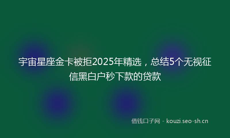 宇宙星座金卡被拒2025年精选，总结5个无视征信黑白户秒下款的贷款