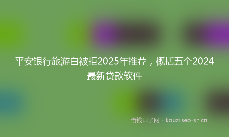 平安银行旅游白被拒2025年推荐，概括五个2024最新贷款软件