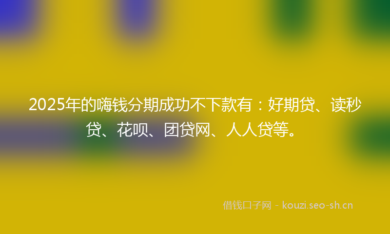2025年的嗨钱分期成功不下款有：好期贷、读秒贷、花呗、团贷网、人人贷等。
