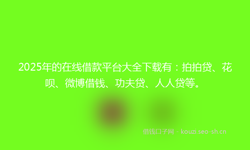 2025年的在线借款平台大全下载有：拍拍贷、花呗、微博借钱、功夫贷、人人贷等。