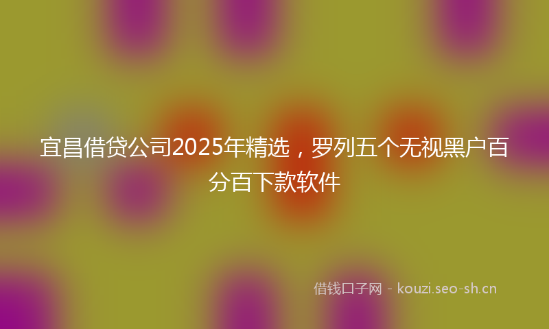 宜昌借贷公司2025年精选,罗列五个无视黑户百分百下款软件