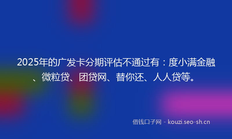 2025年的广发卡分期评估不通过有：度小满金融、微粒贷、团贷网、替你还、人人贷等。