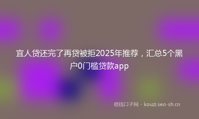 宜人贷还完了再贷被拒2025年推荐,汇总5个黑户0门槛贷款app