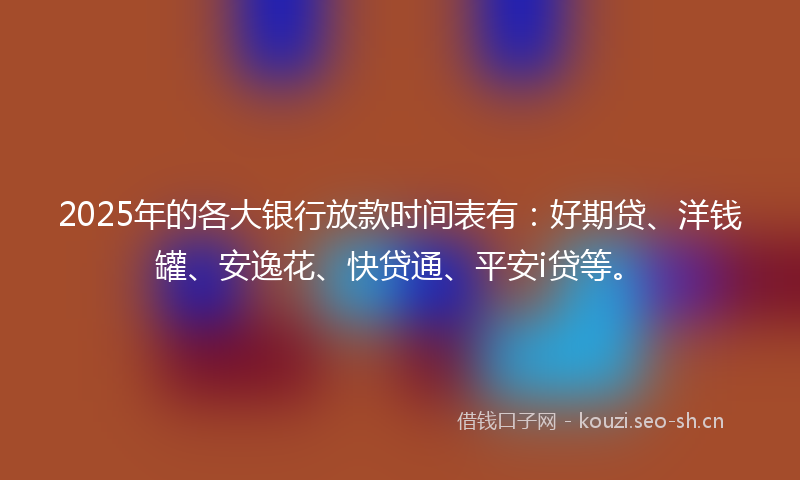 2025年的各大银行放款时间表有:好期贷、洋钱罐、安逸花、快贷通、平安i贷等。