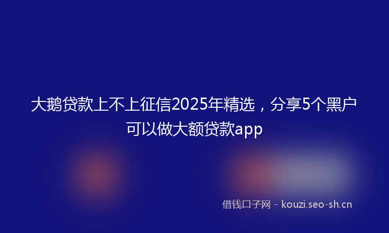 大鹅贷款上不上征信2025年精选，分享5个黑户可以做大额贷款app