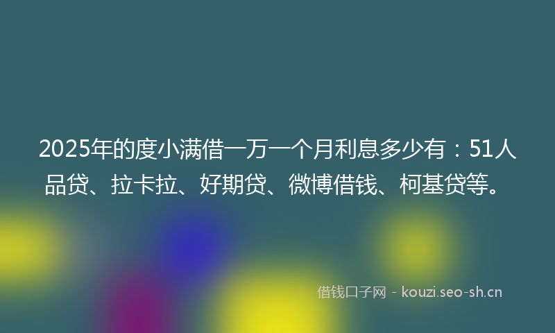 2025年的度小满借一万一个月利息多少有:51人品贷、拉卡拉、好期贷、微博借钱、柯基贷等。