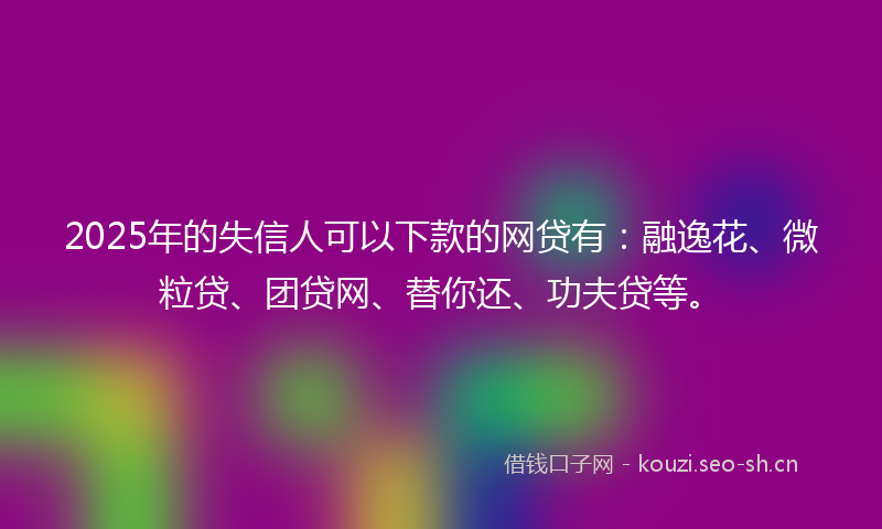 2025年的失信人可以下款的网贷有：融逸花、微粒贷、团贷网、替你还、功夫贷等。