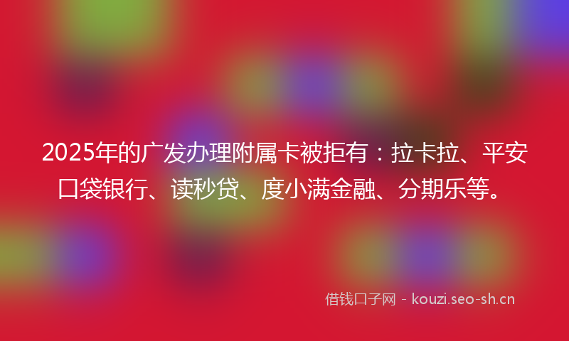 2025年的广发办理附属卡被拒有：拉卡拉、平安口袋银行、读秒贷、度小满金融、分期乐等。