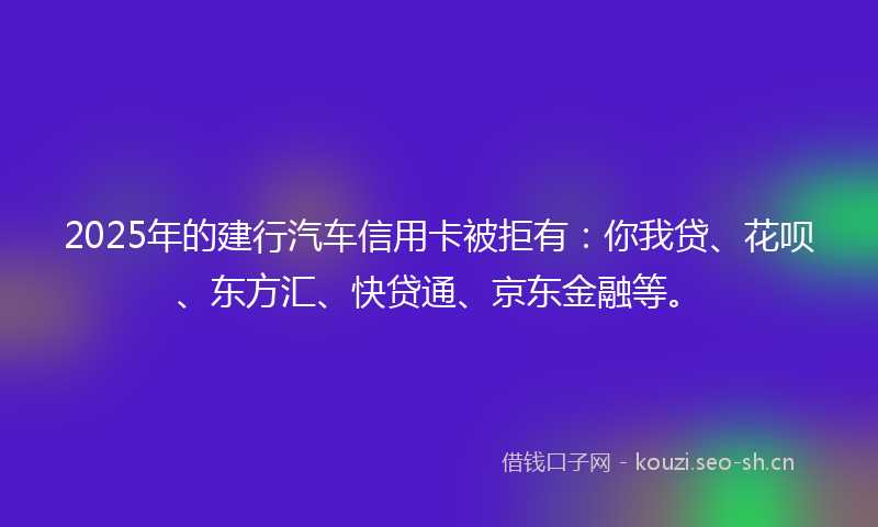 2025年的建行汽车信用卡被拒有：你我贷、花呗、东方汇、快贷通、京东金融等。