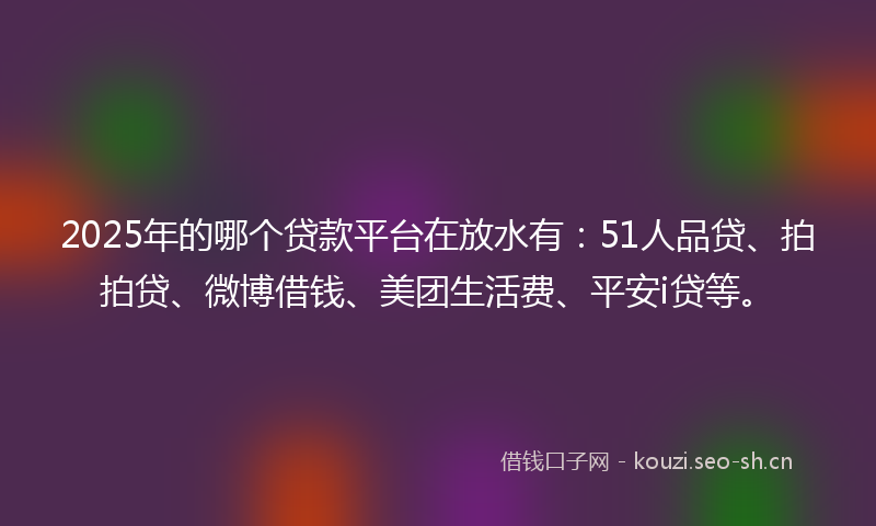 2025年的哪个贷款平台在放水有：51人品贷、拍拍贷、微博借钱、美团生活费、平安i贷等。