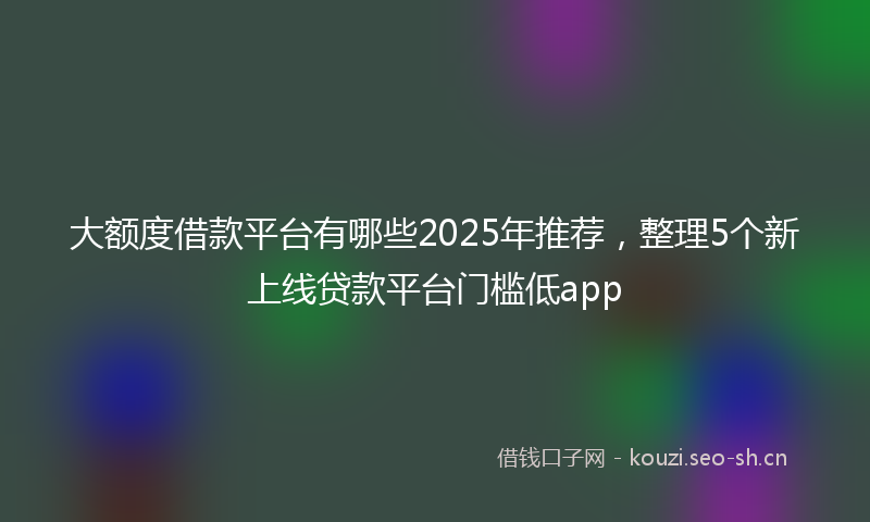大额度借款平台有哪些2025年推荐，整理5个新上线贷款平台门槛低app
