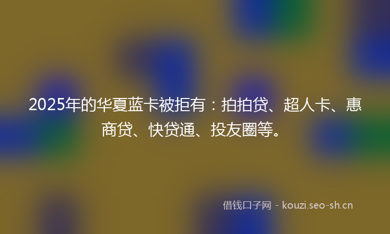 2025年的华夏蓝卡被拒有：拍拍贷、超人卡、惠商贷、快贷通、投友圈等。