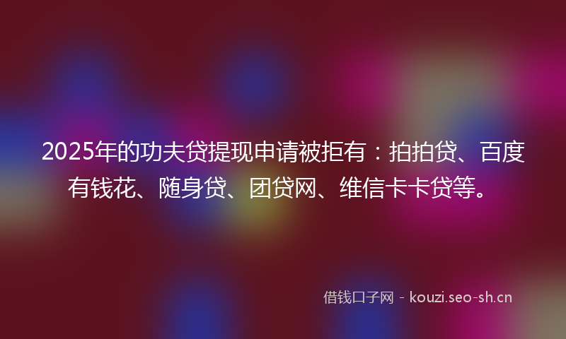 2025年的功夫贷提现申请被拒有：拍拍贷、百度有钱花、随身贷、团贷网、维信卡卡贷等。