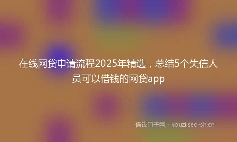 在线网贷申请流程2025年精选，总结5个失信人员可以借钱的网贷app