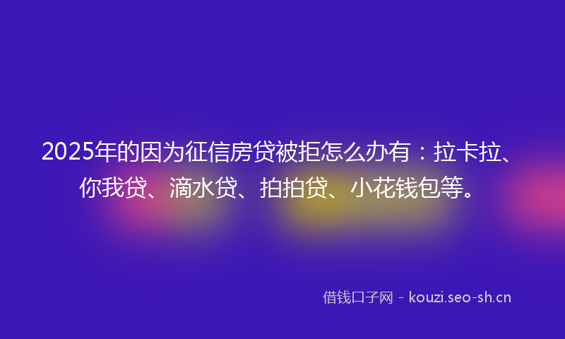 2025年的因为征信房贷被拒怎么办有：拉卡拉、你我贷、滴水贷、拍拍贷、小花钱包等。