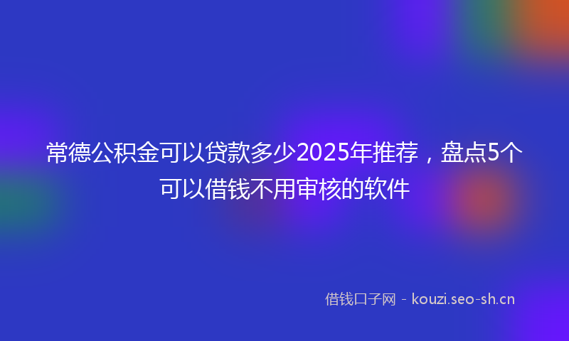 常德公积金可以贷款多少2025年推荐，盘点5个可以借钱不用审核的软件
