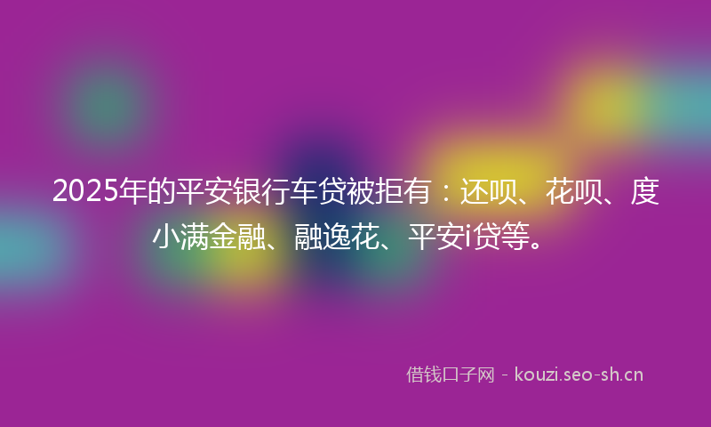 2025年的平安银行车贷被拒有:还呗、花呗、度小满金融、融逸花、平安i贷等。