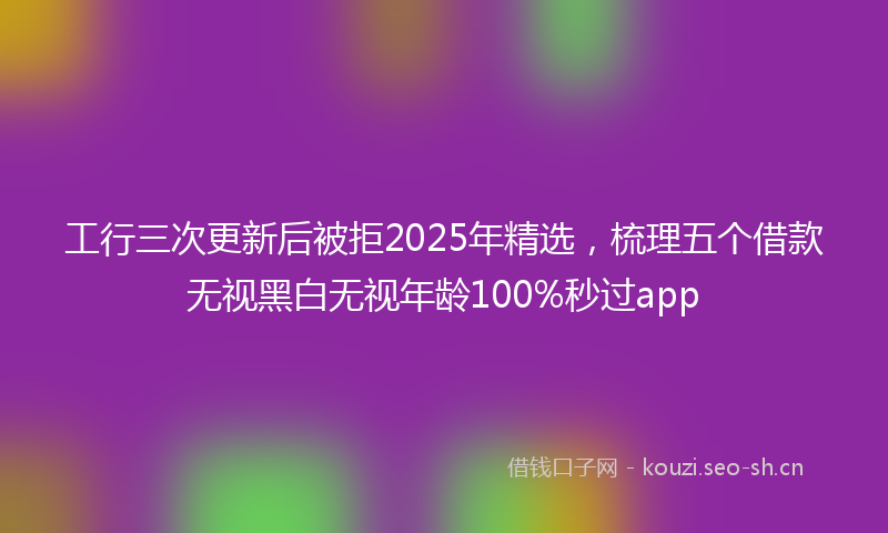 工行三次更新后被拒2025年精选，梳理五个借款无视黑白无视年龄100%秒过app