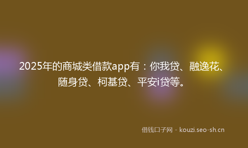 2025年的商城类借款app有：你我贷、融逸花、随身贷、柯基贷、平安i贷等。