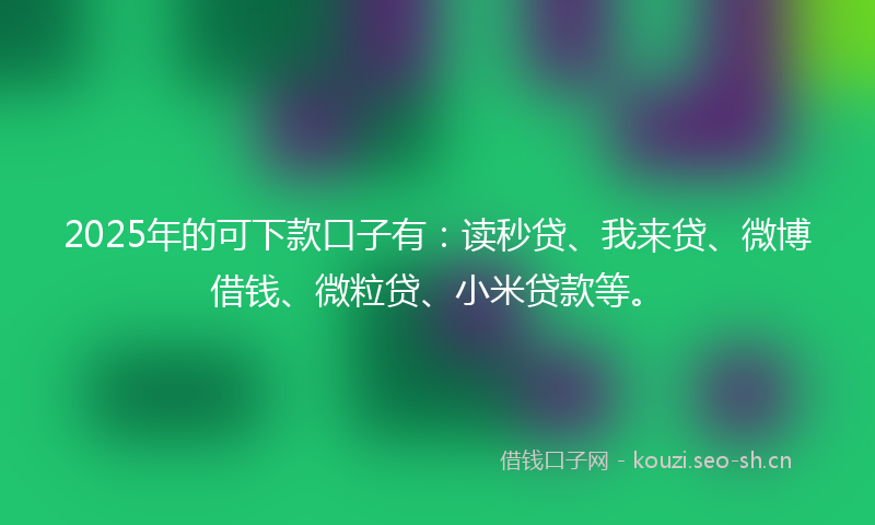 2025年的可下款口子有：读秒贷、我来贷、微博借钱、微粒贷、小米贷款等。