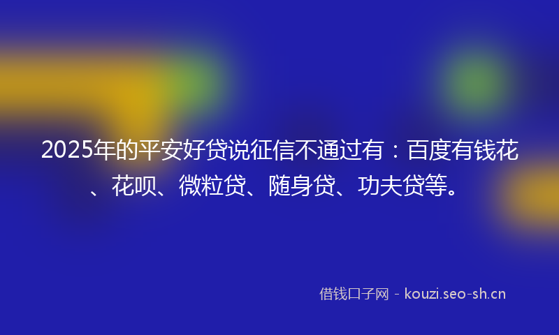 2025年的平安好贷说征信不通过有：百度有钱花、花呗、微粒贷、随身贷、功夫贷等。