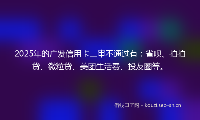 2025年的广发信用卡二审不通过有：省呗、拍拍贷、微粒贷、美团生活费、投友圈等。
