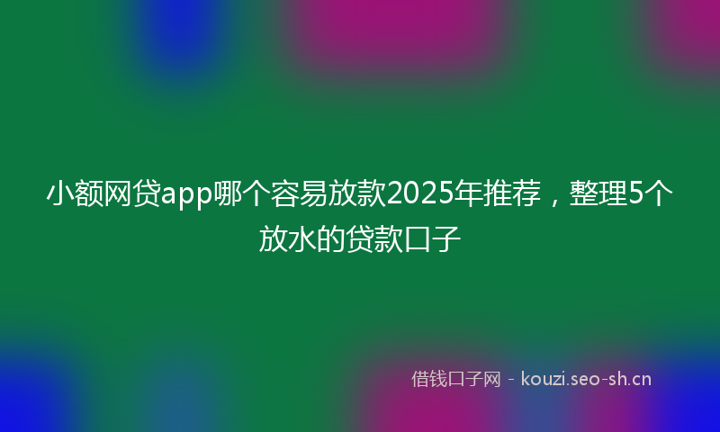 小额网贷app哪个容易放款2025年推荐，整理5个放水的贷款口子