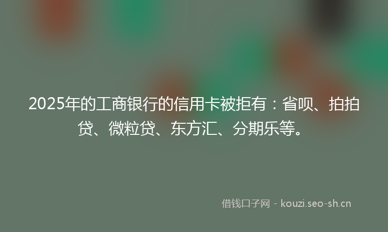 2025年的工商银行的信用卡被拒有：省呗、拍拍贷、微粒贷、东方汇、分期乐等。