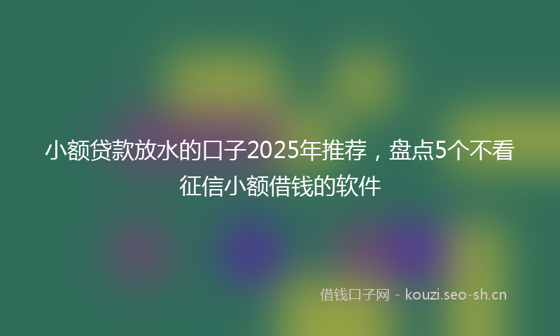 小额贷款放水的口子2025年推荐，盘点5个不看征信小额借钱的软件