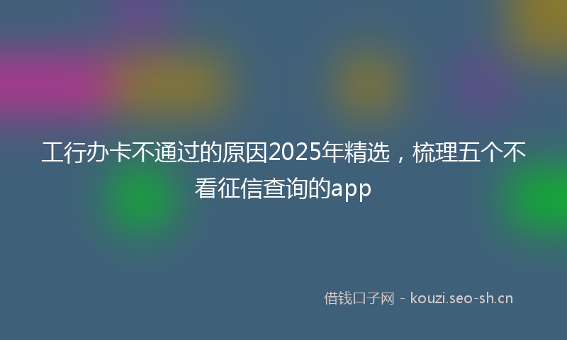 工行办卡不通过的原因2025年精选，梳理五个不看征信查询的app