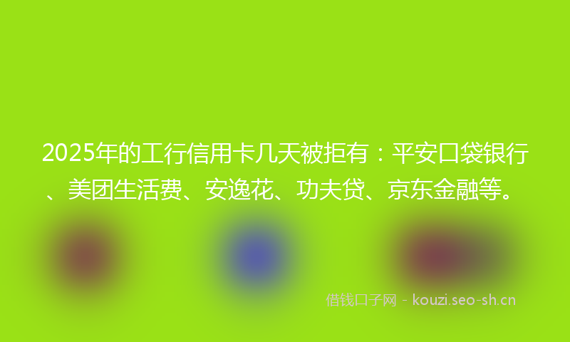2025年的工行信用卡几天被拒有：平安口袋银行、美团生活费、安逸花、功夫贷、京东金融等。