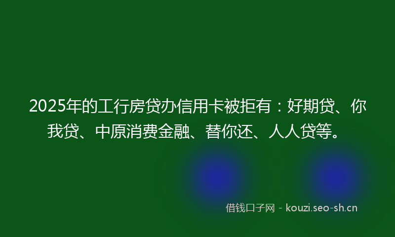 2025年的工行房贷办信用卡被拒有：好期贷、你我贷、中原消费金融、替你还、人人贷等。