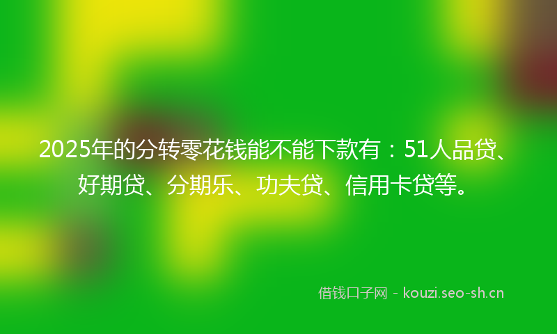 2025年的分转零花钱能不能下款有：51人品贷、好期贷、分期乐、功夫贷、信用卡贷等。