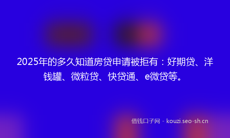 2025年的多久知道房贷申请被拒有：好期贷、洋钱罐、微粒贷、快贷通、e微贷等。