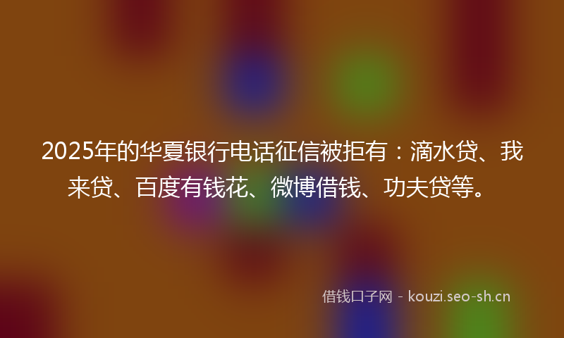 2025年的华夏银行电话征信被拒有：滴水贷、我来贷、百度有钱花、微博借钱、功夫贷等。