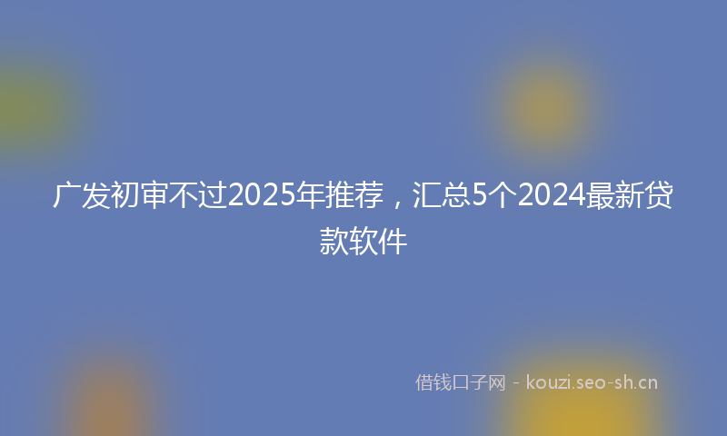 广发初审不过2025年推荐，汇总5个2024最新贷款软件