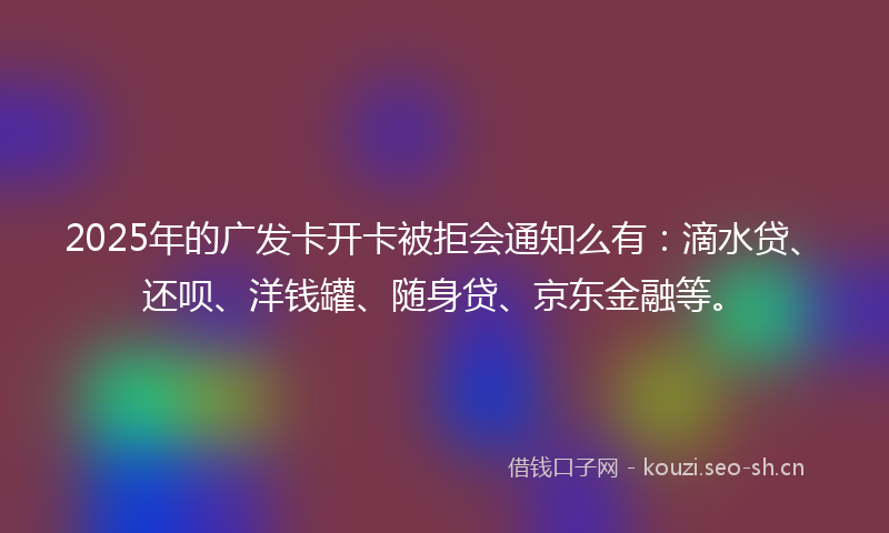 2025年的广发卡开卡被拒会通知么有：滴水贷、还呗、洋钱罐、随身贷、京东金融等。