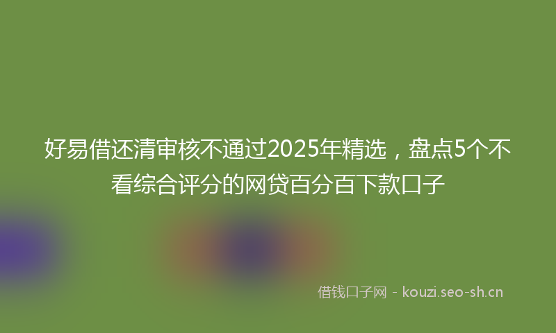 好易借还清审核不通过2025年精选，盘点5个不看综合评分的网贷百分百下款口子