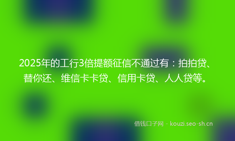 2025年的工行3倍提额征信不通过有：拍拍贷、替你还、维信卡卡贷、信用卡贷、人人贷等。