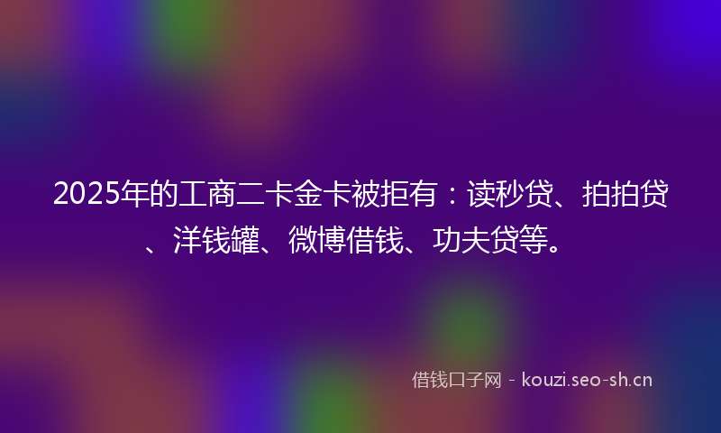 2025年的工商二卡金卡被拒有：读秒贷、拍拍贷、洋钱罐、微博借钱、功夫贷等。